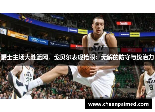 爵士主场大胜篮网，戈贝尔表现抢眼：无解的防守与统治力