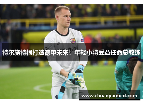 特尔施特根打造德甲未来！年轻小将受益任命总教练