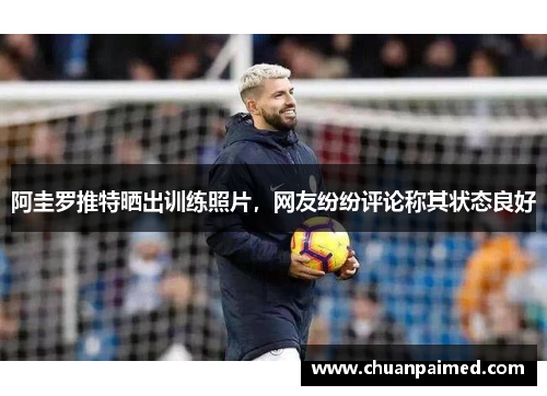 阿圭罗推特晒出训练照片，网友纷纷评论称其状态良好