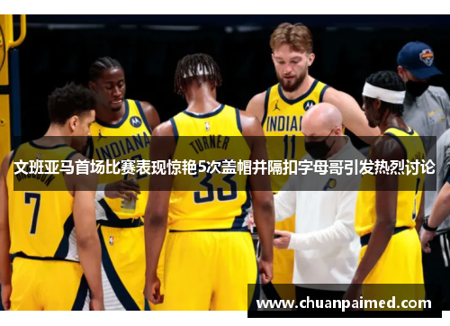 文班亚马首场比赛表现惊艳5次盖帽并隔扣字母哥引发热烈讨论