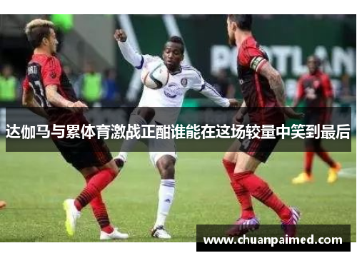 达伽马与累体育激战正酣谁能在这场较量中笑到最后